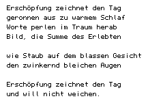 Erschöpfung zeichnet den Tag/ geronnen aus zu warmem Schlaf/ Worte perlen im Traum herab/ Bild, die Summe des Erlebten// wie Staub auf dem blassen Gesicht/ den zwinkernd bleichen Augen// Erschöpfung zeichnet den Tag/ und will nicht weichen.
