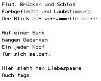 Flu&szlig;, Br&uuml;cken und Schlo&szlig;/ Farbgeflecht und Laubstimmung/ Der Blick auf versammelte Jahre.// Auf einer Bank/ h&auml;ngen Gedanken/ Ein jeder Kopf/ f&uuml;r sich selbst.// Hier sieht man Liebespaare/ Auch tags.