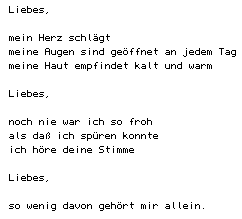 Liebes/mein Herz schlägt/meine Augen sind geöffnet an jedem Tag/meine Haut empfindet kalt und warm/Liebes/noch nie war ich so froh/als daß ich spüren konnte/ich höre deine Stimme/Liebes/so wenig davon gehört mir allein.
