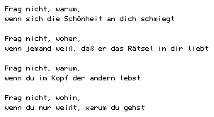 Frag nicht, warum,/ wenn sich die Sch&ouml;nheit an dich schmiegt// Frag nicht, woher,/ wenn jemand wei&szlig;, da&szlig; er das R&auml;tsel in dir liebt// Frag nicht, warum,/ wenn du im Kopf der andern lebst// Frag nicht, wohin,/ wenn du nur wei&szlig;t, warum du gehst