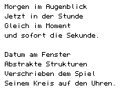Morgen im Augenblick/ Jetzt in der Stunde/ Gleich im Moment/ und sofort die Sekunde.// Datum am Fenster/ Abstrakte Strukturen/ Verschrieben dem Spiel / Seinem Kreis auf den Uhren.